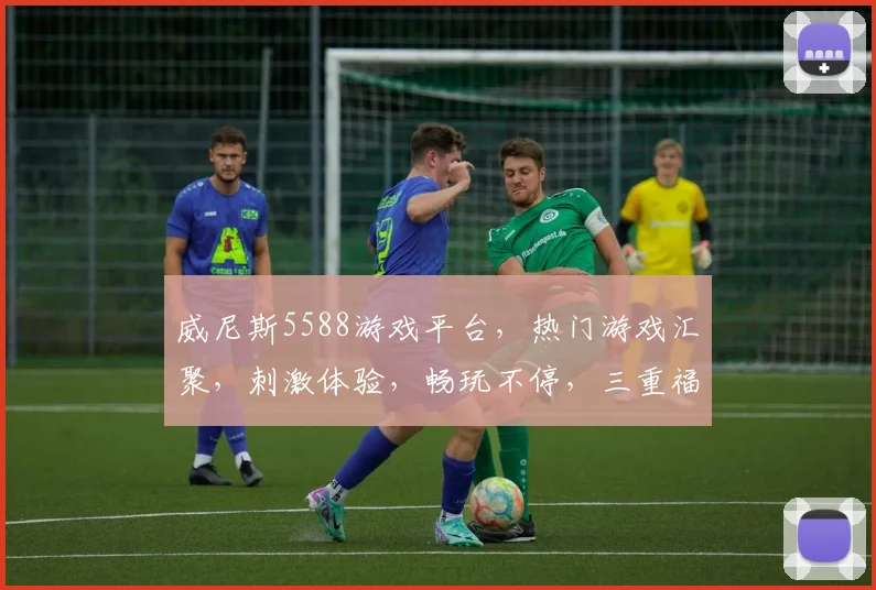 威尼斯5588游戏平台，热门游戏汇聚，刺激体验，畅玩不停，三重福利等你来