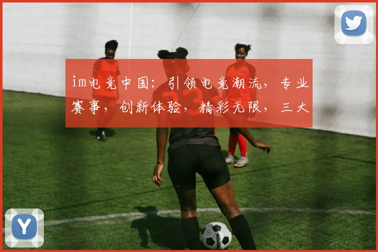 im电竞中国：引领电竞潮流，专业赛事，创新体验，精彩无限，三大亮点汇聚
