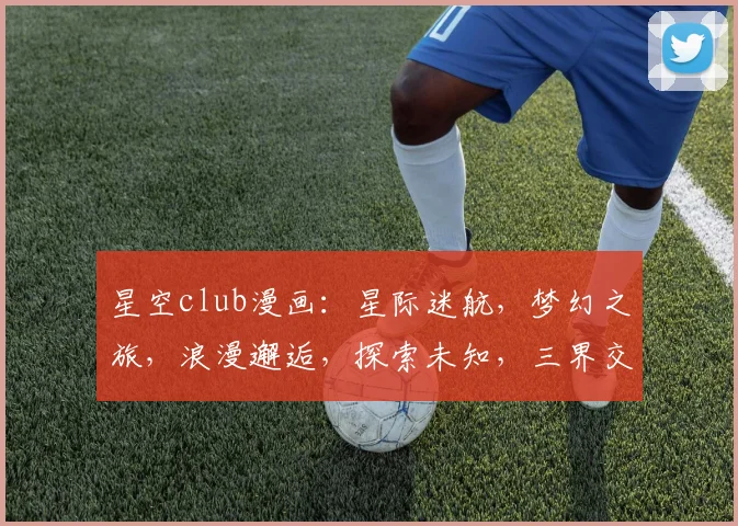 星空club漫画：星际迷航，梦幻之旅，浪漫邂逅，探索未知，三界交融