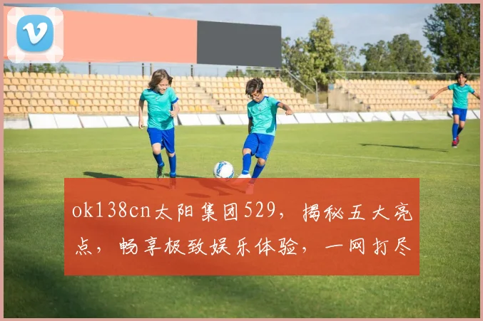 ok138cn太阳集团529，揭秘五大亮点，畅享极致娱乐体验，一网打尽
